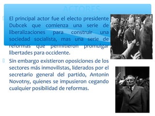 ACTORES 
 El principal actor fue el electo presidente 
Dubcek que comienza una serie de 
liberalizaciones para construir una 
sociedad socialista, mas una serie de 
reformas que permitieron promulgar 
libertades para occidente. 
 Sin embargo existieron oposiciones de los 
sectores más inmovilistas, liderados por el 
secretario general del partido, Antonin 
Novotny, quienes se impusieron cegando 
cualquier posibilidad de reformas. 
 