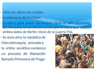 ACONTECIMIENTOS DEL CONFLICTO 
* Años 60: época de cambio. 
* Conferencia de Postdam. 
* En 1961 y para evitar los escapes hacia el lado capitalista 
de Alemania, los soviéticos construyen el muro que separa 
ambos lados de Berlín: Inicio de la Guerra Fría. 
* En esos años la república de 
Checoslovaquia, anexada a 
la orbita soviética comienza 
un proceso de liberación 
llamado Primavera de Praga. 
 