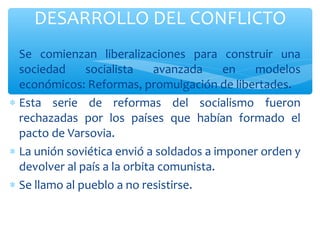 DESARROLLO DEL CONFLICTO 
* Se comienzan liberalizaciones para construir una 
sociedad socialista avanzada en modelos 
económicos: Reformas, promulgación de libertades. 
* Esta serie de reformas del socialismo fueron 
rechazadas por los países que habían formado el 
pacto de Varsovia. 
* La unión soviética envió a soldados a imponer orden y 
devolver al país a la orbita comunista. 
* Se llamo al pueblo a no resistirse. 
 