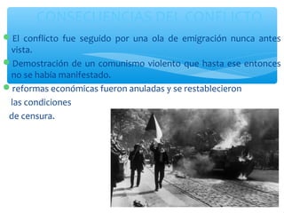 CONSECUENCIAS DEL CONFLICTO 
El conflicto fue seguido por una ola de emigración nunca antes 
vista. 
Demostración de un comunismo violento que hasta ese entonces 
no se había manifestado. 
reformas económicas fueron anuladas y se restablecieron 
las condiciones 
de censura. 
