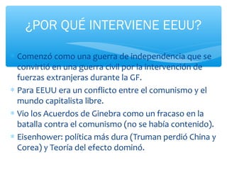 ¿POR QUÉ INTERVIENE EEUU? 
* Comenzó como una guerra de independencia que se 
convirtió en una guerra civil por la intervención de 
fuerzas extranjeras durante la GF. 
* Para EEUU era un conflicto entre el comunismo y el 
mundo capitalista libre. 
* Vio los Acuerdos de Ginebra como un fracaso en la 
batalla contra el comunismo (no se había contenido). 
* Eisenhower: política más dura (Truman perdió China y 
Corea) y Teoría del efecto dominó. 
 
