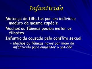 Infanticida
Matança de filhotes por um indivíduo
  maduro da mesma espécie
Machos ou fêmeas podem matar os
  filhotes
Infanticida causada pelo conflito sexual
  – Machos ou fêmeas novos por meio da
    infanticida para aumentar o aptidão
 