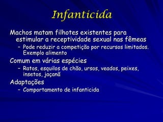 Infanticida
Machos matam filhotes existentes para
 estimular a receptividade sexual nas fêmeas
  – Pode reduzir a competição por recursos limitados.
    Exemplo alimento
Comum em várias espécies
  – Ratos, esquilos de chão, ursos, veados, peixes,
    insetos, jaçanã
Adaptações
  – Comportamento de infanticida
 