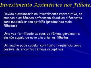 Investimento Assimétrico nos Filhotes
 Devido a assimetria no investimento reprodutivo, os
 machos e as fêmeas enfrentam desafios diferentes
 para maximizar seu aptidão (produzindo mais
 filhotes)

 Uma vez fertilizado os ovos da fêmea, geralmente
 ela não copula de novo até criar os filhotes

 Um macho pode copular com tanta freqüência como
 possível se encontra fêmeas receptivas
 
