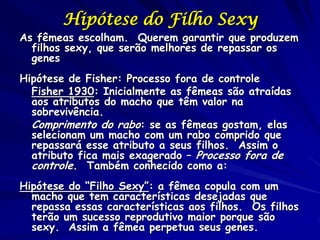 Hipótese do Filho Sexy
As fêmeas escolham. Querem garantir que produzem
  filhos sexy, que serão melhores de repassar os
  genes
Hipótese de Fisher: Processo fora de controle
  Fisher 1930: Inicialmente as fêmeas são atraídas
  aos atributos do macho que têm valor na
  sobrevivência.
  Comprimento do rabo: se as fêmeas gostam, elas
  selecionam um macho com um rabo comprido que
  repassará esse atributo a seus filhos. Assim o
  atributo fica mais exagerado – Processo fora de
  controle. Também conhecido como a:
Hipótese do “Filho Sexy”: a fêmea copula com um
  macho que tem características desejadas que
  repassa essas características aos filhos. Os filhos
  terão um sucesso reprodutivo maior porque são
  sexy. Assim a fêmea perpetua seus genes.
 