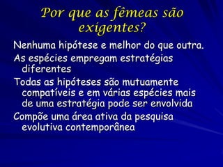 Por que as fêmeas são
          exigentes?
Nenhuma hipótese e melhor do que outra.
As espécies empregam estratégias
 diferentes
Todas as hipóteses são mutuamente
 compatíveis e em várias espécies mais
 de uma estratégia pode ser envolvida
Compõe uma área ativa da pesquisa
 evolutiva contemporânea
 