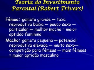 Teoria do Investimento
  Parental (Robert Trivers)

Fêmea: gameta grande — taxa
 reprodutiva baixa — pouco sexo —
 particular — melhor macho = maior
 aptidão feminino
Macho: gameta pequena — potencial
 reprodutiva elevada — muito sexo—
 competição para fêmeas — mais fêmeas
 = maior aptidão masculino
 
