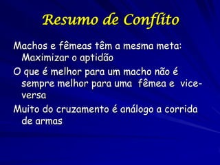 Resumo de Conflito
Machos e fêmeas têm a mesma meta:
 Maximizar o aptidão
O que é melhor para um macho não é
 sempre melhor para uma fêmea e vice-
 versa
Muito do cruzamento é análogo a corrida
 de armas
 