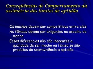Conseqüências de Comportamento da
assimetria dos limites de aptidão


 Os machos devem ser competitivos entre eles
 As fêmeas devem ser exigentes na escolha do
   macho
 Essas diferencias não são inerentes a
   qualidade de ser macho ou fêmea se são
   produtos da sobrevivência e aptidão.
 