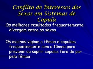 Conflito de Interesses dos
     Sexos em Sistemas de
            Copula
Os melhores resultados frequentemente
 divergem entre os sexos

Os machos vigiam a fêmea e copulam
 frequentemente com a fêmea para
 prevenir ou suprir copulas fora do par
 pela fêmea
 