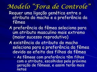 Modelo “Fora de Controle”
Requer uma ligação genética entre o
 atributo do macho e a preferência da
 fêmea
A preferência da fêmea seleciona para
 um atributo masculino mais extremo
 (maior sucesso reprodutivo)
A existência do atributo do macho
 seleciona para a preferência da fêmea
 devido ao efeito dos filhos da fêmea
  – As fêmeas com preferência têm filhos
    com o atributo, escolhidos pela próxima
    geração de fêmeas, e assim terão mais
    netos
 