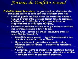 Formas do Conflito Sexual

O Conflito Sexual Inter-loco: os genes em locos diferentes são
    otimizados dentro de cada sexo mas conflitam entre eles
   – Provável quando resultado ótimo das interações machos –
       fêmeas diferem entre os sexos (como: taxa de copulação,
       eficiência na fertilização, esforço parental relativo,
       comportamento de copulações múltiplas).
   – Favorece os atributos de cada sexo que viciam o resultado
       das interações sexuais a favor do dono.
   – Resulta numa “corrida de armas” coevolutiva entre os
       sexos (Rainha Vermelha):
       a. Competição entre machos → persistência masculina nas
          tentativas de copular com as fêmeas.
       b. Alguns atributos da persistência masculina criam
          problemas para as fêmeas → atributos de resistência
          feminina.
       c. A competição entre os atributos da resistência feminina
          → mudanças da natureza da competição entre os machos
          → atributos novos de persistência masculina.
 