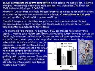 Sexual cannibalism and sperm competition in the golden orb-web spider, Nephila
plumipes (Araneoidea): female and male perspectives. Schneider JM, Elgar MA.
2001. Behavioral Ecology 12:547-552.
Abstract: Os sistemas de copula freqüentemente são moldados por conflitos obre
os interesses reprodutivas entre machos e fêmeas. O canibalismo sexual pode
ser uma manifestação dramática desses conflitos.
O canibalismo pode ser de interesse para ambos os sexos quando as fêmeas
consumem os machos para melhorar sua fecundidade e os machos se sacrificam
para aumentar seu sucesso na fertilização.
… na aranha de teia orbículo, N. plumipes , 60% dos machos não sobrevivem a
copula. … machos que copulam com fêmeas já copuladas aumentam o seu sucesso de
fertilização ao serem canibalizados. Os machos canibalizados geralmente copulam
por mais tempo, mas copulas mais compridas correspondem ao aumento da
paternidade somente em fêmeas que já
copularam. … o conflito entre os sexos
Difere entre fêmeas virgens e não virgens.
As fêmeas sempre devem canibalizar o
macho, mas o macho somente têm
ganho quando copula com uma fêmea não
virgem. As freqüências de canibalismo
não diferem entre copulas com fêmeas
virgens e não virgens.
 