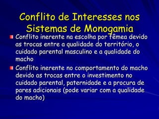 Conflito de Interesses nos
  Sistemas de Monogamia
Conflito inerente na escolha por fêmea devido
as trocas entre a qualidade do território, o
cuidado parental masculino e a qualidade do
macho
Conflito inerente no comportamento do macho
devido as trocas entre o investimento no
cuidado parental, paternidade e a procura de
pares adicionais (pode variar com a qualidade
do macho)
 