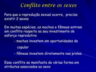 Conflito entre os sexos
Para que a reprodução sexual ocorre, precisa
existir 2 sexos

Em muitas espécies, os machos e fêmeas entram
em conflito respeito ao seu investimento de
esforço reprodutivo
     - machos investem em oportunidades de
       copular
     - fêmeas investem diretamente nas proles

Esse conflito se manifesta de várias forma em
atributos associados ao sexo
 