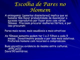 Escolha de Pares no
              Homem
A anisogamia: (gametas dissimilares) implica que os
  homens têm maior probabilidade de maximizar o
  sucesso reprodutivo por fazer sexo com várias
  fêmeas. Precisam procurar mulheres férteis, e por
  isso procuram:
Pares mais novos, mais saudáveis e mais atrativos
As fêmeas somente podem ter 1 a 2 filhos a cada 9
  meses. Investimento pesado e por isso mais seletivas.
  Preferem homens com recursos e compromisso.
Buss encontrou evidencia do mesmo entre culturas.
  AFPC p212.
Davis’90:solitários.
 