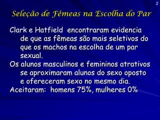 2

Seleção de Fêmeas na Escolha do Par

Clark e Hatfield encontraram evidencia
   de que as fêmeas são mais seletivos do
   que os machos na escolha de um par
   sexual.
Os alunos masculinos e femininos atrativos
   se aproximaram alunos do sexo oposto
   e ofereceram sexo no mesmo dia.
Aceitaram: homens 75%, mulheres 0%
 