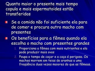Quanto maior o presente mais tempo
copula e mais espermatoides estão
transferidos
  Se a comida não foi suficiente ela para
  de comer e procura outro macho com
  presentes
  Os benefícios para a fêmea quando ela
  escolha o macho com presentes grandes
    1. Proporciona a fêmea com mais nutrientes e ela
       pode produzir mais ovos
    2. Poupa o tempo de caçar e a caça é perigosa. Os
       machos morrem em teias de aranhas a uma
       freqüência duas vezes maiores do que as fêmeas.
 