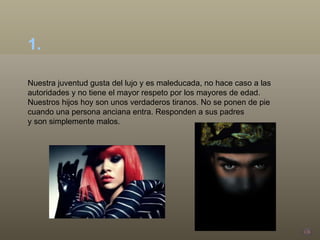 Nuestra juventud gusta del lujo y es maleducada, no hace caso a las autoridades y no tiene el mayor respeto por los mayores de edad. Nuestros hijos hoy son unos verdaderos tiranos. No se ponen de pie cuando una persona anciana entra. Responden a sus padres  y son simplemente malos. 1.  