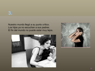 Nuestro mundo llegó a su punto crítico.  Los hijos ya no escuchan a sus padres.  El fin del mundo no puede estar muy lejos. 3.  