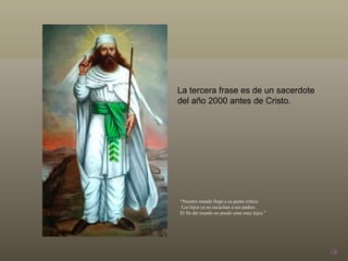 La tercera frase es de un sacerdote  del año 2000 antes de Cristo.  “ Nuestro mundo llegó a su punto crítico. Los hijos ya no escuchan a sus padres.  El fin del mundo no puede estar muy lejos.” 