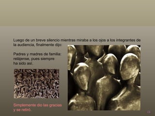 Luego de un breve silencio mientras miraba a los ojos a los integrantes de la audiencia, finalmente dijo: Padres y madres de familia:  relájense, pues siempre  ha sido así. Simplemente dio las gracias  y se retiró. 
