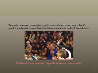 Después de estas cuatro citas, quedó muy satisfecho con la aprobación que los asistentes a la conferencia daban a cada una de las frases dichas.  Recién entonces reveló el origen de las frases mencionadas: 