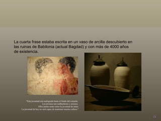 La cuarta frase estaba escrita en un vaso de arcilla descubierto en las ruinas de Babilonia (actual Bagdad) y con más de 4000 años de existencia. “ Esta juventud esta malograda hasta el fondo del corazón.  Los jóvenes son malhechores y ociosos.  Ellos jamás serán como la juventud de antes. La juventud de hoy no será capaz de mantener nuestra cultura.” 