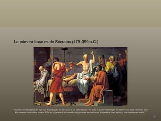 La primera frase es de Sócrates (470-399 a.C.) “ Nuestra juventud gusta del lujo y es maleducada, no hace caso a las autoridades y no tiene el mayor respeto por los mayores de edad. Nuestros hijos hoy son unos verdaderos tiranos. Ellos no se ponen de pie cuando una persona anciana entra. Responden a sus padres y son simplemente malos.” 