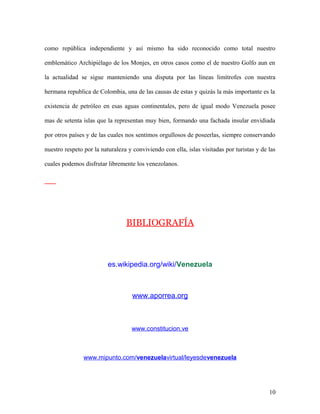 como república independiente y así mismo ha sido reconocido como total nuestro

emblemático Archipiélago de los Monjes, en otros casos como el de nuestro Golfo aun en

la actualidad se sigue manteniendo una disputa por las líneas limítrofes con nuestra

hermana republica de Colombia, una de las causas de estas y quizás la más importante es la

existencia de petróleo en esas aguas continentales, pero de igual modo Venezuela posee

mas de setenta islas que la representan muy bien, formando una fachada insular envidiada

por otros países y de las cuales nos sentimos orgullosos de poseerlas, siempre conservando

nuestro respeto por la naturaleza y conviviendo con ella, islas visitadas por turistas y de las

cuales podemos disfrutar libremente los venezolanos.




                                 BIBLIOGRAFÍA



                          es.wikipedia.org/wiki/Venezuela



                                    www.aporrea.org



                                   www.constitucion.ve



                www.mipunto.com/venezuelavirtual/leyesdevenezuela




                                                                                            10
 