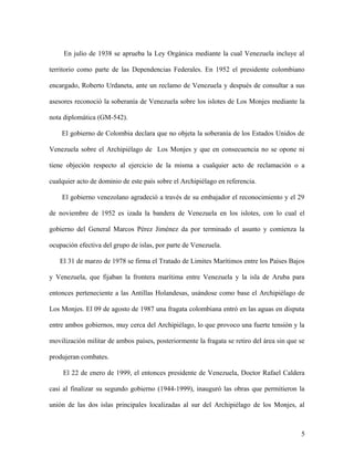 En julio de 1938 se aprueba la Ley Orgánica mediante la cual Venezuela incluye al

territorio como parte de las Dependencias Federales. En 1952 el presidente colombiano

encargado, Roberto Urdaneta, ante un reclamo de Venezuela y después de consultar a sus

asesores reconoció la soberanía de Venezuela sobre los islotes de Los Monjes mediante la

nota diplomática (GM-542).

    El gobierno de Colombia declara que no objeta la soberanía de los Estados Unidos de

Venezuela sobre el Archipiélago de Los Monjes y que en consecuencia no se opone ni

tiene objeción respecto al ejercicio de la misma a cualquier acto de reclamación o a

cualquier acto de dominio de este país sobre el Archipiélago en referencia.

    El gobierno venezolano agradeció a través de su embajador el reconocimiento y el 29

de noviembre de 1952 es izada la bandera de Venezuela en los islotes, con lo cual el

gobierno del General Marcos Pérez Jiménez da por terminado el asunto y comienza la

ocupación efectiva del grupo de islas, por parte de Venezuela.

   El 31 de marzo de 1978 se firma el Tratado de Limites Marítimos entre los Países Bajos

y Venezuela, que fijaban la frontera marítima entre Venezuela y la isla de Aruba para

entonces perteneciente a las Antillas Holandesas, usándose como base el Archipiélago de

Los Monjes. El 09 de agosto de 1987 una fragata colombiana entró en las aguas en disputa

entre ambos gobiernos, muy cerca del Archipiélago, lo que provoco una fuerte tensión y la

movilización militar de ambos países, posteriormente la fragata se retiro del área sin que se

produjeran combates.

     El 22 de enero de 1999, el entonces presidente de Venezuela, Doctor Rafael Caldera

casi al finalizar su segundo gobierno (1944-1999), inauguró las obras que permitieron la

unión de las dos islas principales localizadas al sur del Archipiélago de los Monjes, al



                                                                                           5
 