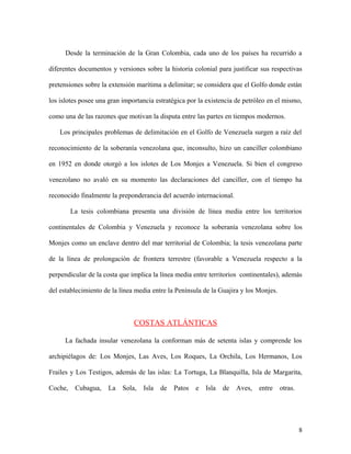 Desde la terminación de la Gran Colombia, cada uno de los países ha recurrido a

diferentes documentos y versiones sobre la historia colonial para justificar sus respectivas

pretensiones sobre la extensión marítima a delimitar; se considera que el Golfo donde están

los islotes posee una gran importancia estratégica por la existencia de petróleo en el mismo,

como una de las razones que motivan la disputa entre las partes en tiempos modernos.

    Los principales problemas de delimitación en el Golfo de Venezuela surgen a raíz del

reconocimiento de la soberanía venezolana que, inconsulto, hizo un canciller colombiano

en 1952 en donde otorgó a los islotes de Los Monjes a Venezuela. Si bien el congreso

venezolano no avaló en su momento las declaraciones del canciller, con el tiempo ha

reconocido finalmente la preponderancia del acuerdo internacional.

         La tesis colombiana presenta una división de línea media entre los territorios

continentales de Colombia y Venezuela y reconoce la soberanía venezolana sobre los

Monjes como un enclave dentro del mar territorial de Colombia; la tesis venezolana parte

de la línea de prolongación de frontera terrestre (favorable a Venezuela respecto a la

perpendicular de la costa que implica la línea media entre territorios continentales), además

del establecimiento de la línea media entre la Península de la Guajira y los Monjes.



                               COSTAS ATLÁNTICAS

     La fachada insular venezolana la conforman más de setenta islas y comprende los

archipiélagos de: Los Monjes, Las Aves, Los Roques, La Orchila, Los Hermanos, Los

Frailes y Los Testigos, además de las islas: La Tortuga, La Blanquilla, Isla de Margarita,

Coche,    Cubagua,   La    Sola,   Isla   de   Patos   e   Isla   de   Aves,   entre   otras.




                                                                                                8
 