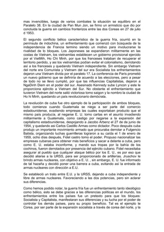mas invencibles, luego de varios combates la situación se equilibro en el
Paralelo 38. En la ciudad de Pan Mun Jon, se firmo un armisticio que dio por
concluida la guerra sin cambios fronterizos entre las dos Coreas en 27 de julio
d 1953.
El segundo conflicto bélico característico de la guerra fría, ocurrió en la
península de indochina, un enfrentamiento que comenzó con búsqueda de la
independencia de Francia termino siendo un motivo para involucrarse la
rivalidad de lo bloques. Los Japoneses se expandieron militarmente en las
costas de Vietnam, los vietnamitas establecen un gobierno provisional ejercido
por el VietMih, Ho Chi Minh, por que los franceses trataban de recuperar el
territorio perdido, y asi los vietnamitas podían evitar el colonialismo, derrotando
así a los franceses y quedando Vietnam independiente. Sin embargo Vietnam
del norte era Comunista y Vietnam del sur era Socialista los enfrentamientos
dejaron una Vietnam divida por el paralelo 17. La conferencia de París prometió
un nuevo gobierno que se definiría de acuerdo a las elecciones, pero a pesar
de todo no se llevo cumplió, por que las influencias Capitalistas, dejaron a
NgaDinh Diem en el poder del sur. Asesinado Kennedy sube Lyncon y este le
proporciona ejército a Vietnam del Sur. No obstante el enfrentamiento que
tuvieron Vietnam del norte salió victoriosa tomo saigon y la nombro la ciudad de
Ho hi Minh, quedando un país revolucionario demócrata.
La revolución de cuba fue otro ejemplo de la participación de ambos bloques,
todo comienza cuando Guatemala se niega a ser parte del comercio
estadounidense, evadiendo empresas las cuales exportaban producto que el
mismo país producía, al negarse E. U. tomo cartas en el asunto invadiendo
militarmente a Guatemala, como castigo por negarse a la expansión del
capitalismo estadounidense, despojando a Jacobo Arbenz el 27 de de junio de
1954, y quedando asi Carlos Castillo Armas como dictador. Poco después cuba
produjo un importante movimiento armado que procuraba derrotar a Fulgencio
Batista, organizando luchas guerrilleras lograron a su caída el 1 de enero de
1959, ocho días después, Fidel castro tomo el poder. Propuso nacionalizar las
empresas cubanas para obtener más beneficios y sacar a delante a cuba, pero
como E. U. estaba inconforme, y mando sus tropas por la bahía de los
cochinos, fueron derrotados por presencia del ejército cubano. Fidel necesitaba
asegurar al pueblo que cualquier ataque bélico por los E. U., es por eso que
decidió aliarse a la URSS, para ser proporcionado de artillerías. Jruschov le
brindo armas nucleares, con objetivo a E. U. , sin embargo, E. U. fue informado
de tal hazaña y decidió poner una barrera a cuba, evitando así la entrada de
armas nucleares con dirección a E.U.
Se estableció un trato entre E.U. y la URSS, dejando a cuba independiente y
libre de armas nucleares. Favoreciendo a las dos potencias, pero sin aclarar
sus diferencias.
Como hemos podido notar, la guerra fría fue un enfrentamiento tanto ideológico
como bélico, esto se debe gracias a las diferencias políticas en el mundo, los
enfrentamientos entre los países fue un pretexto para que los bloques:
Socialista y Capitalista, manifestaran sus diferencias y su lucha por el poder de
controlar los demás países, para su propio beneficio. Tal es el ejemplo te
Corea, por ser parte de la expansión socialista a través de corea del norte, y la
 