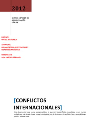 2012
           ESCUELA SUPERIOR DE
           ADMINISTRACIÓN
           PÚBLICA




DOCENTE:
MIGUEL ATEHORTUA

ASINATURA:
GLOBALIZACIÓN, GEOESTRATEGIA Y
RELACIONES MUNDIALES

RESPONSABLE
JHOR HAROLD IBARGUEN




             [CONFLICTOS
             INTERNACIONALES]
             Este documento hace y una aproximación a lo que son los conflictos mundiales, en un mundo
             globalizado, partiendo desde una contextualización de lo que es el conflicto hasta su análisis en
             política internacional
 