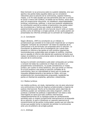 Esta Comisión no se pronuncia sobre la cuestión debatida, sino que
aporta a las partes todos aquellos datos que se consideren
relevantes para la solución de la controversia, aspecto histórico,
mapas, y en fin todo aquello que sea pertinente para dar a conocer
la causa o motivo del conflicto, el estado de los hechos, entre otras,
pero sin proporcionar soluciones, sin establecer responsabilidades
jurídicas, económicas, políticas, u otras que pudieran establecerse,
su contribución esencial es aclarar el panorama a las partes sobre
las circunstancias y hechos que rodean el problema; lo que
posteriormente puede serle útil a la hora de recurrir ante un medio
jurídico como el arbitraje o arreglo judicial, en los cuales podrán ser
presentados los informes emitidos por la comisión de investigación.
2.1.5. Conciliación
Según (Brotons, 1997) la conciliación es un método no
jurisdiccional que consiste en la instrucción imparcial por un órgano
colegiado "comisión de conciliación" de todos los aspectos de la
controversia a fin de formular una propuesta para su solución. La
Conciliación se diferencia de la Investigación por cuanto ésta
presenta un informe a las partes el cual contiene sugerencias,
recomendaciones sustanciales para arreglar el conflicto, mientras
que en aquella el informe sólo aborda las cuestiones de hecho que
rodean el problema sin pronunciarse sobre el derecho debatido ni la
solución de la controversia.
Aunque la comisión conciliadora suele estar compuesta por juristas
y conocen de todas las cuestiones en litigio de acuerdo a un
procedimiento contradictorio, no puede considerarse un medio
jurídico, por cuanto no dicta sentencia, sino que emite un informe
en el que propone a las partes la solución completa de la
controversia, pero sin coercibilidad en tanto que no puede ser
impuesta obligatoriamente a las partes en litigio, sino que
simplemente son recomendaciones propuestas, quedando las
partes en libertad de aceptarlas, aplicarlas o desecharlas.
2.2. Medios Jurídicos
Los medios jurídicos, sin duda, representan una vía para solucionar
una controversia a través de órganos jurisdiccionales u órganos de
justicia internacional. Mucho se ha discutido sobre ¿Qué tipo de
conflictos pueden ser sometidos ante estos órganos?, ¿Sólo los
jurídicos o también los políticos o diplomáticos? Con base a esta
interrogante se opina que todo conflicto internacional
independientemente de su tipología puede ser perfectamente
sometido ante un órgano jurisdiccional internacional en la búsqueda
de su solución, lo que si constituye un requisito esencial es el
consentimiento de las partes involucradas, puesto que son ellas las
únicas que pueden tomar la decisión de someter la controversia
ante una vía arbitral o de arreglo judicial.
2.2.1. Arbitraje

 