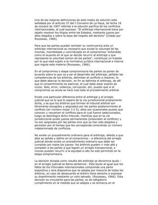 Una de las mejores definiciones de este medio de solución está
señalada por el artículo 37 del I Convenio de La Haya, de fecha 18
de octubre de 1907 referido a la solución pacífica de los conflictos
internacionales, el cual expresa: "El arbitraje internacional tiene por
objeto resolver los litigios entre los Estados, mediante jueces por
ellos elegidos y sobre la base del respeto del derecho" (Citado por
Rousseau, 1966).
Para que las partes puedan someter su controversia ante un
arbitraje internacional es necesario que exista la voluntad de las
mismas, manifestada y concretizada en el compromiso "entendido
como el acuerdo en el que se decide recurrir al arbitraje y que
representa la voluntad común de las partes", constituye un tratado
por lo que está sujeto a la normativa jurídica internacional e interna
que regula esta materia (Rousseau, 1966).
En el compromiso o etapa compromisoria las partes se ponen de
acuerdo sobre lo que va a ser el desarrollo del arbitraje, señalan las
competencias de los árbitros, delimitan el conflicto a resolver, lo
que debe abarcar la decisión, en fin se delimita el arbitraje, de allí
que el consentimiento es esencial, el cual debe estar exento de
vicios: dolo, error, violencia, corrupción, etc, puesto que si el
compromiso se anula se hará nulo todo el procedimiento arbitral.
Existe una particular diferencia entre el arbitraje y el arreglo
judicial que es lo que lo separa de la vía jurisdiccional propiamente
dicha, y es que los árbitros que forman el tribunal arbitral son
libremente escogidos y asignados por las partes posteriormente al
conflicto (en número impar 3 ó 5), ellos son ocasionales puesto que
conocen y resuelven el conflicto para el cual fueron seleccionados,
luego se desintegra dicho tribunal; mientras que en la vía
jurisdiccional existe jueces permanentes (preexisten al conflicto) y
no son asignados por las partes sino que ya han sido elegidos y
persisten por el tiempo que les corresponda conociendo un número
indeterminado de conflictos.
No existe un procedimiento ordinario para el arbitraje, debido a que
éste se señala y define en el compromiso - a diferencia del arreglo
judicial donde existe un procedimiento ordinario que debe ser
cumplido por todos los jueces- los árbitros pueden ir más allá y
compeler a las partes a que logren un arreglo transaccional, e
incluso pueden recurrir a la equidad si ello ha sido permitido en la
etapa compromisoria.
La decisión dictada como resulta del arbitraje se denomina laudo en el arreglo judicial se llama sentencia-. Este laudo al igual que los
fallos de los tribunales internacionales comprende una parte
expositiva y otra dispositiva que se adopta por mayoría de todos los
árbitros, en caso de desacuerdo el árbitro tiene derecho a expresar
su disentimiento mediante un voto salvado. (Rousseau, 1966). Esta
decisión es vinculante para las partes, es de obligatorio
cumplimiento en la medida que se adapta y se enmarca en el

 