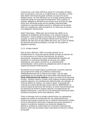 compromiso y por tanto definitiva (pone fin irrevocable al litigio),
pero no ejecutiva, sino que su cumplimiento es voluntario y como
todo deber internacional queda confiado a la buena fe de los
Estados partes -es otra diferencia con el arreglo judicial donde la
sentencia puede ser ejecutada forzosamente- Para justificar el
carácter obligatorio del laudo se ha tenido como principio la regla
Pacta Sunt Servanda propio de los tratados internacionales,
mediante la cual todo tratado suscrito y ratificado por las partes
debe ser cumplido por ellas de buena fe, en tanto que se asume
una obligación internacional.
Según (Rousseau, 1966) para que el laudo sea válido no es
necesario la aceptación de las partes, ni se requiere ninguna
ratificación, incluso obedece al principio de la relatividad de la cosa
juzgada, en tanto que sólo produce efectos entre las partes y
respecto del caso que ha sido objeto del juicio, por lo que no afecta
los derechos de terceros Estados, a los que no les puede ser
alegada la decisión.
2.2.2. Arreglo Judicial
Para el autor (Brotons, 1997) el arreglo judicial "es un
procedimiento en virtud del cual las partes someten la solución de
su controversia a un tribunal internacional, de carácter
permanente, integrado por jueces independientes elegidos con
antelación al nacimiento del litigio de acuerdo con reglas
estatutarias, que actúan conforme a un procedimiento
preestablecido y dicta sentencias obligatorias sobre la base del
respeto del Derecho Internacional".
Actualmente el principal órgano jurisdiccional universal y general
que puede dirimir todos los conflictos contenciosos independientemente de la materia que traten- que les sean
presentados por los Estados de la comunidad internacional es la
Corte Internacional de Justicia (órgano principal de las Naciones
Unidas). (énfasis nuestro). Existen otros órganos jurisdiccionales de
carácter regional y de competencias determinadas, por ejemplo, el
Tribunal Andino de Justicia, con sede en Quito, el proyecto del
Tribunal de Justicia del Mercado Común del Sur (MERCOSUR), la
Corte Europea de Derechos del Hombre, la Corte Interamericana de
los Derechos de Hombre (órgano adscrito a la Organización de
Estados Americanos, y que dio luz a la Convención Americana sobre
Derechos Humanos), entre otros (Brotons, 1997).
Tanto el arbitraje como el arreglo judicial tienen sus semejanzas
puesto que ambos se caracterizan por ser medios pacíficos y
jurídicos que buscan la solución de un conflicto internacional, donde
se da la intervención del tercero imparcial que busca solucionar o
resolver el problema mediante una sentencia obligatoria y
definitiva, dictada de conformidad con el Derecho Internacional
positivo, salvo que las partes hayan autorizado al tribunal a utilizar
la equidad.

 