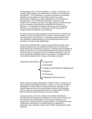 Sin embargo, como ya fuera señalado -in supra- el arbitraje y el
arreglo judicial poseen sus diferencias en cuanto a la constitución
del tribunal: - en el arbitraje se compone de árbitros ocasionales
elegidos por las partes y en el arreglo judicial por jueces
permanentes elegidos por reglas estatutarias; en lo atinente al
procedimiento: en el arbitraje se describe o delimita en el
compromiso, mientras que para el arreglo judicial ya está prescrito
por la normativa internacional o el estatuto del tribunal; la
decisión: en el arbitraje se habla de laudo que es una decisión
definitiva, vinculante pero no ejecutiva, mientras que para el
arreglo judicial se habla de una sentencia.
De esta manera han sido explicados en forma breve y concreta los
medios de solución pacífica de los conflictos internacionales, a fin
de proporcionar a los lectores un panorama general sobre estas
vías utilizadas cotidianamente en las diversas fricciones que se
presentan en este mundo globalizado.
Ahora bien, paralelamente a estos medios pacíficos existen otros
medios violentos que aún estando prohibidos por la Carta de la
Organización de las Naciones Unidas en reiteradas oportunidades se
ponen en práctica en la Comunidad Internacional ante las diversas
fricciones que se presentan entre sus Estados miembros y que no
serán analizados detalladamente en la presente investigación por
no constituir objetivo de la misma, entre éstos se tienen:

Estos medios provocan desasosiego, alteran la paz, la armonía y la
seguridad de la sociedad mundial, y a veces, con su uso se llega a
transgredir el orden público internacional al ser utilizados sin la
debida observancia de los instrumentos jurídicos internacionales
que lo regulan o que los permisan ante un determinado conflicto,
todo en aras del mantenimiento de la paz mundial.
La Guerra como uno de los medios más hostiles del Derecho
Internacional trae consigo la violación de los derechos humanos de
las víctimas del conflicto bélico, por lo que se necesita de un
conjunto de normas jurídicas convencionales o consuetudinaria que
establezcan mecanismos y procedimientos de regulación y
protección para controlar y evitar las horribles violaciones de estos
derechos.

 