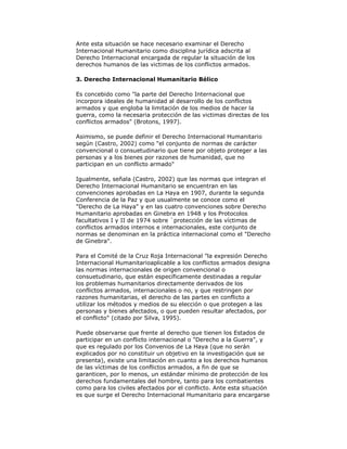 Ante esta situación se hace necesario examinar el Derecho
Internacional Humanitario como disciplina jurídica adscrita al
Derecho Internacional encargada de regular la situación de los
derechos humanos de las victimas de los conflictos armados.
3. Derecho Internacional Humanitario Bélico
Es concebido como "la parte del Derecho Internacional que
incorpora ideales de humanidad al desarrollo de los conflictos
armados y que engloba la limitación de los medios de hacer la
guerra, como la necesaria protección de las victimas directas de los
conflictos armados" (Brotons, 1997).
Asimismo, se puede definir el Derecho Internacional Humanitario
según (Castro, 2002) como "el conjunto de normas de carácter
convencional o consuetudinario que tiene por objeto proteger a las
personas y a los bienes por razones de humanidad, que no
participan en un conflicto armado"
Igualmente, señala (Castro, 2002) que las normas que integran el
Derecho Internacional Humanitario se encuentran en las
convenciones aprobadas en La Haya en 1907, durante la segunda
Conferencia de la Paz y que usualmente se conoce como el
"Derecho de La Haya" y en las cuatro convenciones sobre Derecho
Humanitario aprobadas en Ginebra en 1948 y los Protocolos
facultativos I y II de 1974 sobre `protección de las víctimas de
conflictos armados internos e internacionales, este conjunto de
normas se denominan en la práctica internacional como el "Derecho
de Ginebra".
Para el Comité de la Cruz Roja Internacional "la expresión Derecho
Internacional Humanitarioaplicable a los conflictos armados designa
las normas internacionales de origen convencional o
consuetudinario, que están específicamente destinadas a regular
los problemas humanitarios directamente derivados de los
conflictos armados, internacionales o no, y que restringen por
razones humanitarias, el derecho de las partes en conflicto a
utilizar los métodos y medios de su elección o que protegen a las
personas y bienes afectados, o que pueden resultar afectados, por
el conflicto" (citado por Silva, 1995).
Puede observarse que frente al derecho que tienen los Estados de
participar en un conflicto internacional o "Derecho a la Guerra", y
que es regulado por los Convenios de La Haya (que no serán
explicados por no constituir un objetivo en la investigación que se
presenta), existe una limitación en cuanto a los derechos humanos
de las víctimas de los conflictos armados, a fin de que se
garanticen, por lo menos, un estándar mínimo de protección de los
derechos fundamentales del hombre, tanto para los combatientes
como para los civiles afectados por el conflicto. Ante esta situación
es que surge el Derecho Internacional Humanitario para encargarse

 