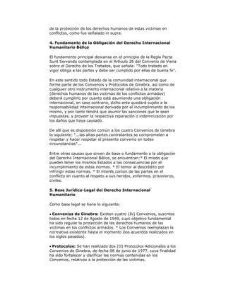 de la protección de los derechos humanos de estas victimas en
conflictos, como fue señalado in supra.
4. Fundamento de la Obligación del Derecho Internacional
Humanitario Bélico
El fundamento principal descansa en el principio de la Regla Pacta
Sunt Servanda contemplada en el Artículo 26 del Convenio de Viena
sobre el Derecho de los Tratados, que señala: "Todo tratado en
vigor obliga a las partes y debe ser cumplido por ellas de buena fe".
En este sentido todo Estado de la comunidad internacional que
forme parte de los Convenios y Protocolos de Ginebra, así como de
cualquier otro instrumento internacional relativo a la materia
(derechos humanos de las victimas de los conflictos armados)
deberá cumplirlo por cuanto está asumiendo una obligación
internacional, en caso contrario, dicho ente quedará sujeto a la
responsabilidad internacional derivada por el incumplimiento de los
mismo, y por tanto tendrá que asumir las sanciones que le sean
impuestas, y proveer la respectiva reparación o indemnización por
los daños que haya causado.
De allí que es disposición común a los cuatro Convenios de Ginebra
lo siguiente: "...las altas partes contratantes se comprometen a
respetar y hacer respetar el presente convenio en todas
circunstancias"...
Entre otras causas que sirven de base o fundamento a la obligación
del Derecho Internacional Bélico, se encuentran:* El miedo que
pueden tener los mismos Estados a las consecuencias por el
incumplimiento de estas normas. * El temor al descrédito por
infringir estas normas. * El interés común de las partes en el
conflicto en cuanto al respeto a sus heridos, enfermos, prisioneros,
civiles.
5. Base Jurídico-Legal del Derecho Internacional
Humanitario
Como base legal se tiene lo siguiente:
Convenios de Ginebra: Existen cuatro (IV) Convenios, suscritos
todos en fecha 12 de Agosto de 1949, cuyo objetivo fundamental
ha sido regular la protección de las derechos humanos de las
victimas en los conflictos armados. * Los Convenios reemplazan la
normativa existente hasta el momento (los acuerdos realizados en
los siglos pasados).
Protocolos: Se han realizado dos (II) Protocolos Adicionales a los
Convenios de Ginebra, de fecha 08 de junio de 1977, cuya finalidad
ha sido fortalecer y clarificar las normas contenidas en los
Convenios, relativos a la protección de las victimas.

 
