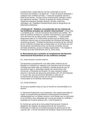 complementa y desarrolla las normas contenidas en los IV
Convenios de Ginebra y se aplica en: * Caso de guerra declarada o
cualquier otro conflicto armado, * Casos de ocupación parcial o
total de territorios, *luchas contra la dominación colonial y contra
los regímenes racistas. *Precisa el sentido de ciertos términos:
"potencia protectora (Estado neutral), heridos, enfermos,
náufragos, etc. Establece Procedimientos para la designación de
potencias protectoras.
Protocolo II: "Relativo a la protección de las víctimas de
los Conflictos Armados sin carácter Internacional": Desarrolla
y completa el art. 3 de los Convenios de Ginebra que señala: "En
caso de conflicto armado sin carácter internacional y que surgiese
en el territorio de las altas partes contratantes..." Como puede
observarse este es un instrumento jurídico que se aplica a los
conflictos internos que no transcienden las fronteras del Estado. Se
caracteriza porque: *Protege los derechos humanos de las victimas
de los conflictos armados que se desarrollen en el territorio de una
de las partes contratantes entre sus fuerzas armadas, fuerzas
armadas disidentes, grupos armados organizados. * Se respeta el
Principio de la No Intervención (Art.3), entre otros.
6. Mecanismos para controlar el cumplimiento del Derecho
Internacional Humanitario en los conflictos armados
6.1. Auto-Control o Control Interno
Corresponde principalmente a los altos jefes militares de los
Estados en conflicto con respecto a los miembros de las fuerzas
armadas que están bajo sus órdenes y demás personas que se
encuentren bajo su autoridad impedir las infracciones a los
Convenios y Protocolos de Ginebra. En caso necesario deben
reprimir o formular las denuncias pertinentes (Art. 87 del Protocolo
I). Es por ello, que los primeros llamados a velar por el
cumplimiento de estas normas son los mismos Estados
involucrados en el conflicto internacional.
6.2. Control Externo
Se da para aquellos casos en que el control es encomendado a un
tercero:
A. Potencias Protectoras o sus Sustitutos: Son piezas esenciales en
vigilar el cumplimiento del Derecho Internacional Humanitario,
representados por un Estado neutral u otro Estado que no sea parte
en el Conflicto, pero designado por una de las partes en conflicto y
aceptado por la parte adversa (Art. 2 del Protocolo I).
B. Control por parte de la Comunidad Internacional: Existe la
obligación de respetar las disposiciones de los Convenios y
Protocolos en todas las circunstancias para las partes que lo han
suscrito (Art. 1 de los Convenios de Ginebra). Estas Convenciones

 