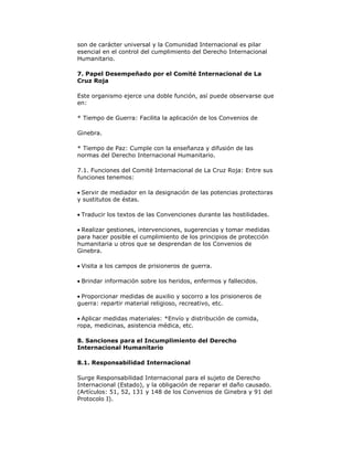 son de carácter universal y la Comunidad Internacional es pilar
esencial en el control del cumplimiento del Derecho Internacional
Humanitario.
7. Papel Desempeñado por el Comité Internacional de La
Cruz Roja
Este organismo ejerce una doble función, así puede observarse que
en:
* Tiempo de Guerra: Facilita la aplicación de los Convenios de
Ginebra.
* Tiempo de Paz: Cumple con la enseñanza y difusión de las
normas del Derecho Internacional Humanitario.
7.1. Funciones del Comité Internacional de La Cruz Roja: Entre sus
funciones tenemos:
Servir de mediador en la designación de las potencias protectoras
y sustitutos de éstas.
Traducir los textos de las Convenciones durante las hostilidades.
Realizar gestiones, intervenciones, sugerencias y tomar medidas
para hacer posible el cumplimiento de los principios de protección
humanitaria u otros que se desprendan de los Convenios de
Ginebra.
Visita a los campos de prisioneros de guerra.
Brindar información sobre los heridos, enfermos y fallecidos.
Proporcionar medidas de auxilio y socorro a los prisioneros de
guerra: repartir material religioso, recreativo, etc.
Aplicar medidas materiales: *Envío y distribución de comida,
ropa, medicinas, asistencia médica, etc.
8. Sanciones para el Incumplimiento del Derecho
Internacional Humanitario
8.1. Responsabilidad Internacional
Surge Responsabilidad Internacional para el sujeto de Derecho
Internacional (Estado), y la obligación de reparar el daño causado.
(Artículos: 51, 52, 131 y 148 de los Convenios de Ginebra y 91 del
Protocolo I).

 