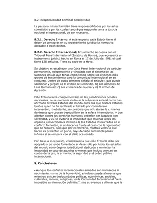 8.2. Responsabilidad Criminal del Individuo
La persona natural también tiene responsabilidades por los actos
cometidos y por los cuales tendrá que responder ante la justicia
nacional e internacional, de ser necesario.
8.2.1. Derecho Interno: A este respecto cada Estado tiene el
deber de consagrar en su ordenamiento jurídico la normativa
aplicable a estos delitos.
8.2.2. Derecho Internacional: Actualmente se cuenta con el
Tribunal Penal Internacional (Estatuto de Roma), que representa un
instrumento jurídico hecho en Roma el 17 de Julio de 1998, el cual
tiene 128 artículos. Tiene su sede en la Haya.
Su objetivo es establecer una Corte Penal Internacional de carácter
permanente, independiente y vinculada con el sistema de las
Naciones Unidas que tenga competencia sobre los crímenes más
graves de trascendencia para la comunidad internacional en su
conjunto. Dentro de estos crímenes señala el artículo 5 que puede
sancionar y juzgar: a) El crimen de Genocidio, b) Los crímenes de
Lesa Humanidad, c) Los crímenes de Guerra y d) El crimen de
Agresión.
Este Tribunal será complementario de las jurisdicciones penales
nacionales, no se pretende violentar la soberanía estadal como han
afirmado diversos Estados del mundo entre los que destaca Estados
Unidos quien no ha ratificado el tratado por considerarlo
interventor, no obstante, se considera que al tratarse de crímenes
dantescos que causan desequilibrio en la esfera internacional, y que
atentan contra los derechos humanos deberían ser juzgados con
severidad, y así se evitaría la impunidad que muchas veces los
órganos jurisdiccionales internos de los Estados involucrados en el
conflicto fomentan, al no hacerles frente al caso con la rigurosidad
que se requiere, sino que por el contrario, muchas veces lo que
hacen es presentar un juicio, cuya decisión contempla penas
ínfimas si se compara con el daño ocasionado.
Con base a lo expuesto, consideramos que este Tribunal debe ser
apoyado y por ende fomentado su desarrollo por todos los estados
del mundo como órgano jurisdiccional dedicado a minimizar la
impunidad en caso de aquellos crímenes que incluso atentan en
contra de la paz, la armonía, la seguridad y el orden público
internacional.
9. Conclusiones
Aunque los conflictos internacionales armados son intrínsecos al
nacimiento mismo de la humanidad, e incluso puede afirmarse que
mientras existan desigualdades políticas, económicas, sociales,
culturales, raciales, religiosas, en la Comunidad Internacional "será
imposible su eliminación definitiva", nos atrevemos a afirmar que la

 