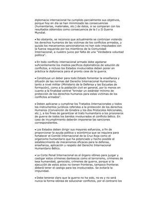 diplomacia internacional ha cumplido parcialmente sus objetivos,
porque hoy en día se han minimizado las consecuencias
(humanitarias, materiales, etc.) de éstos, si se comparan con los
resultados obtenidos como consecuencia de la I y II Guerra
Mundial.
No obstante, se reconoce que actualmente se continúan violando
los derechos humanos de las victimas de los conflictos armados, y
quizás los mecanismos sancionatorios no han sido impulsados con
la fuerza requerida por los miembros de la Comunidad
Internacional, a nuestro juicio por falta de una "Verdadera voluntad
política".
En todo conflicto internacional armado debe agotarse
suficientemente los medios pacíficos diplomáticos de solución de
conflictos, e incluso los Estados involucrados deben poner en
práctica la diplomacia para el pronto cese de la guerra.
Constituye un deber para todo Estado fomentar la enseñanza y
difusión de las normas del Derecho Internacional Humanitario,
tanto a nivel militar (Ministerio de la Defensa y las Escuelas de
formación), como a la población civil en general, por lo menos en
cuanto a la finalidad central "brindar un estándar mínimo de
protección de los derechos humanos para estas victimas de los
conflictos armados".
Deben aplicarse y cumplirse los Tratados Internacionales y todos
los instrumentos jurídicos referidos a la protección de los derechos
Humanos (Convención de Ginebra y los dos Protocolos Adicionales,
etc.), a los fines de garantizar el trato humanitario a los prisioneros
de guerra de todos los bandos involucrados el conflicto bélico. En
caso de incumplimiento deberán imponerse las sanciones
correspondientes.
Los Estados deben dirigir sus mayores esfuerzos, a fin de
proporcionar la ayuda política y económica que se requiera para
fortalecer el Comité Internacional de la Cruz Roja como el
organismo humanitario que ha potenciado y hecho posible el
establecimiento de mecanismos eficaces para la defensa,
enseñanza, aplicación y respeto del Derecho Internacional
Humanitario Bélico.
La Corte Penal Internacional es el órgano idóneo para juzgar y
castigar estos crímenes dantescos como el terrorismo, crímenes de
lesa humanidad, genocidio, crímenes de guerra, porque si la
ejecución de estos actos no tienen fronteras, tampoco fronteras
deberá tener el castigo para los involucrados. Se evitaría la
impunidad.
Debe tenerse claro que la guerra no ha sido, no es y no será
nunca la forma idónea de solucionar conflictos, por el contrario los

 