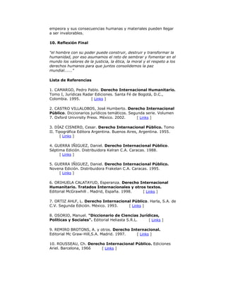 empeora y sus consecuencias humanas y materiales pueden llegar
a ser invalorables.
10. Reflexión Final
"el hombre con su poder puede construir, destruir y transformar la
humanidad, por eso asumamos el reto de sembrar y fomentar en el
mundo los valores de la justicia, la ética, la moral y el respeto a los
derechos humanos para que juntos consolidemos la paz
mundial......"
Lista de Referencias
1. CAMARGO, Pedro Pablo. Derecho Internacional Humanitario.
Tomo I, Jurídicas Radar Ediciones. Santa Fé de Bogotá, D.C.,
Colombia. 1995.
[ Links ]
2. CASTRO VILLALOBOS, José Humberto. Derecho Internacional
Público. Diccionarios jurídicos temáticos. Segunda serie. Volumen
7. Oxford Univirsity Press. México. 2002.
[ Links ]
3. DÍAZ CISNERO, Cesar. Derecho Internacional Público. Tomo
II. Tipográfica Editora Argentina. Buenos Aires, Argentina. 1955.
[ Links ]
4. GUERRA IÑIGUEZ, Daniel. Derecho Internacional Público.
Séptima Edición. Distribuidora Kelran C.A. Caracas. 1988.
[ Links ]
5. GUERRA IÑIGUEZ, Daniel. Derecho Internacional Público.
Novena Edición. Distribuidora Frakelan C.A. Caracas. 1995.
[ Links ]
6. ORIHUELA CALATAYUD, Esperanza. Derecho Internacional
Humanitario. Tratados Internacionales y otros textos.
Editorial McGrawhill . Madrid, España. 1998.
[ Links ]
7. ORTIZ AHLF, L. Derecho Internacional Público. Harla, S.A. de
C.V. Segunda Edición. México. 1993.
[ Links ]
8. OSORIO, Manuel. "Diccionario de Ciencias Jurídicas,
Políticas y Sociales". Editorial Heliasta S.R.L.
[ Links ]
9. REMIRO BROTONS, A. y otros. Derecho Internacional.
Editorial Mc Graw-Hill,S.A. Madrid. 1997.
[ Links ]
10. ROUSSEAU, Ch. Derecho Internacional Público. Ediciones
Ariel. Barcelona, 1966
[ Links ]

 