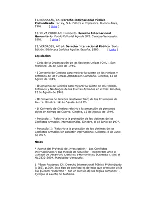 11. ROUSSEAU, Ch. Derecho Internacional Público
Profundizado. La Ley, S.A. Editora e Impresora. Buenos Aires,
1966
[ Links ]
12. SILVA CUBILLAN, Humberto. Derecho Internacional
Humanitario. Fondo Editorial Agenda XXI. Caracas-Venezuela.
1996.
[ Links ]
13. VERDROSS, Alfred. Derecho Internacional Público. Sexta
Edición. Biblioteca Jurídica Aguilar. España. 1980.
[ Links ]
Legislación
- Carta de la Organización de las Naciones Unidas (ONU). San
Francisco, 26 de junio de 1945.
- I Convenio de Ginebra para mejorar la suerte de los Heridos y
Enfermos de las Fuerzas Armadas en Campaña. Ginebra, 12 de
Agosto de 1949.
- II Convenio de Ginebra para mejorar la suerte de los Heridos,
Enfermos y Náufragos de las Fuerzas Armadas en el Mar. Ginebra,
12 de Agosto de 1949.
- III Convenio de Ginebra relativo al Trato de los Prisioneros de
Guerra. Ginebra, 12 de Agosto de 1949.
- IV Convenio de Ginebra relativo a la protección de personas
civiles en tiempo de Guerra. Ginebra, 12 de Agosto de 1949.
- Protocolo I: "Relativo a la protección de las victimas de los
Conflictos Armados Internacionales. Ginebra, 8 de Junio de 1977.
- Protocolo II: "Relativo a la protección de las victimas de los
Conflictos Armados sin carácter Internacional. Ginebra, 8 de Junio
de 1977.
Notas
* Avance del Proyecto de Investigación “ Los Conflictos
Internacionales y sus Medios de Solución” , Registrado ante el
Consejo de Desarrollo Científico y Humanístico (CONDES), bajo el
No.0332-2004. Maracaibo-Venezuela.
1. Véase Rousseau Ch. Derecho Internacional Público Profundizado
(1966), p.309. Este tipo de conflicto es de esos que Westlake decía
que pueden resolverse “ por un reenvío de las reglas comunes” ,
Ejemplo el asunto de Alabama.

 