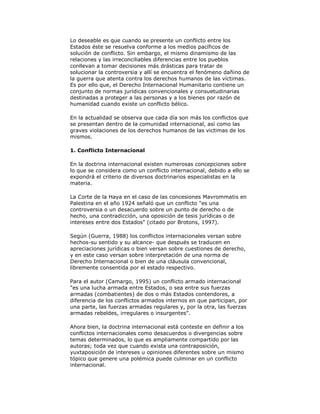 Lo deseable es que cuando se presente un conflicto entre los
Estados éste se resuelva conforme a los medios pacíficos de
solución de conflicto. Sin embargo, el mismo dinamismo de las
relaciones y las irreconciliables diferencias entre los pueblos
conllevan a tomar decisiones más drásticas para tratar de
solucionar la controversia y allí se encuentra el fenómeno dañino de
la guerra que atenta contra los derechos humanos de las víctimas.
Es por ello que, el Derecho Internacional Humanitario contiene un
conjunto de normas jurídicas convencionales y consuetudinarias
destinadas a proteger a las personas y a los bienes por razón de
humanidad cuando existe un conflicto bélico.
En la actualidad se observa que cada día son más los conflictos que
se presentan dentro de la comunidad internacional, así como las
graves violaciones de los derechos humanos de las victimas de los
mismos.
1. Conflicto Internacional
En la doctrina internacional existen numerosas concepciones sobre
lo que se considera como un conflicto internacional, debido a ello se
expondrá el criterio de diversos doctrinarios especialistas en la
materia.
La Corte de la Haya en el caso de las concesiones Mavrommatis en
Palestina en el año 1924 señaló que un conflicto "es una
controversia o un desacuerdo sobre un punto de derecho o de
hecho, una contradicción, una oposición de tesis jurídicas o de
intereses entre dos Estados" (citado por Brotons, 1997).
Según (Guerra, 1988) los conflictos internacionales versan sobre
hechos-su sentido y su alcance- que después se traducen en
apreciaciones jurídicas o bien versan sobre cuestiones de derecho,
y en este caso versan sobre interpretación de una norma de
Derecho Internacional o bien de una cláusula convencional,
libremente consentida por el estado respectivo.
Para el autor (Camargo, 1995) un conflicto armado internacional
"es una lucha armada entre Estados, o sea entre sus fuerzas
armadas (combatientes) de dos o más Estados contendores, a
diferencia de los conflictos armados internos en que participan, por
una parte, las fuerzas armadas regulares y, por la otra, las fuerzas
armadas rebeldes, irregulares o insurgentes".
Ahora bien, la doctrina internacional está conteste en definir a los
conflictos internacionales como desacuerdos o divergencias sobre
temas determinados, lo que es ampliamente compartido por las
autoras; toda vez que cuando exista una contraposición,
yuxtaposición de intereses u opiniones diferentes sobre un mismo
tópico que genere una polémica puede culminar en un conflicto
internacional.

 