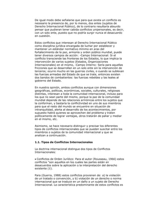 De igual modo debe señalarse que para que exista un conflicto es
necesario la presencia de, por lo menos, dos entes (sujetos de
Derecho Internacional Público), de lo contrario resultaría absurdo
pensar que pudieran tener cabida conflictos unipersonales, es decir,
con un solo ente, puesto que no podría surgir nunca el desacuerdo
en cuestión.
Estos conflictos que interesan al Derecho Internacional Público
como disciplina jurídica encargada de luchar por establecer y
mantener un estándar normativo mínimo en aras del
fortalecimiento de la paz, armonía y orden público mundial, puede
tener diversos campos de acción: -Campo Internacional: Si el
conflicto transciende las fronteras de los Estados, lo que implica la
intervención de varios sujetos (Estados, Organizaciones
Internacionales) en el mismo, -Campo Interno: Sería para aquellas
fricciones que se desarrollan en un solo ente sin la intervención de
terceros; ocurre mucho en las guerras civiles, o cuando se sublevan
las fuerzas armadas del Estado de que se trate, entonces existen
dos bandos de combatientes: las fuerzas rebeldes y las leales al
gobierno del Estado.
En nuestra opinión, ambos conflictos aunque con dimensiones
geográficas, políticas, económicas, sociales, culturales, religiosas
distintas, interesan a toda la comunidad internacional, incluso para
los que no sean parte del mismo, porque la paz de la comunidad
mundial depende de las relaciones armónicas entre los sujetos que
la conforman, y bastaría la conflictividad en uno de sus miembros
para que el resto del mundo se encuentre en situación de
intranquilidad, alerta al desarrollo de los acontecimientos, por
supuesto habrá quienes se aprovechen del problema y traten
políticamente de lograr ventajas, otros tratarán de paliar y mediar
en el mismo, etc.
Asimismo, se hace necesario distinguir y precisar los diferentes
tipos de conflictos internacionales que se pueden suscitar entre los
miembros o sujetos de la comunidad internacional y que se
analizan a continuación.
1.1. Tipos de Conflictos Internacionales
La doctrina internacional distingue dos tipos de Conflictos
Internacionales:
Conflictos de Orden Jurídico: Para el autor (Rousseau, 1966) estos
conflictos "son aquellos en los cuales las partes están en
desacuerdos sobre la aplicación o la interpretación del derecho
existente (1).
Para (Guerra, 1988) estos conflictos provienen de: a) la violación
de un tratado o convención, y b) violación de un derecho o norma
internacional que se traduce en un daño a un sujeto de Derecho
Internacional. La característica predominante de estos conflictos es

 