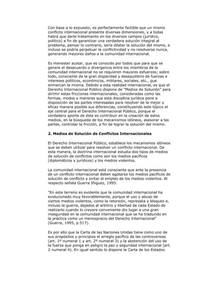 Con base a lo expuesto, es perfectamente factible que un mismo
conflicto internacional presente diversas dimensiones, y a todas
habrá que darle tratamiento en los diversos campos (jurídico,
político) a fin de garantizar una verdadera solución integral al
problema, pensar lo contrario, sería dilatar la solución del mismo, e
incluso se podría perpetuar la conflictividad y no resolverse nunca,
generando mayores daños a la comunidad internacional.
Es menester acotar, que es conocido por todos que para que se
genere el desacuerdo o divergencia entre los miembros de la
comunidad internacional no se requieren mayores esfuerzos; sobre
todo, consciente de la gran disparidad y desequilibrio de fuerzas e
intereses políticos, económicos, militares, sociales, etc., que
enmarcan la misma. Debido a esta realidad internacional, es que el
Derecho Internacional Público dispone de "Medios de Solución" para
dirimir estas fricciones internacionales; consideradas como las
formas, modos y maneras que esta disciplina jurídica pone a
disposición de las partes interesadas para resolver de la mejor y
eficaz manera posible sus diferencias, constituyendo este tópico el
eje central para el Derecho Internacional Público, porque el
verdadero aporte de éste es contribuir en la creación de estos
medios, en la búsqueda de los mecanismos idóneos, asesorar a las
partes, controlar la fricción, a fin de lograr la solución del mismo.
2. Medios de Solución de Conflictos Internacionales
El Derecho Internacional Público, establece los mecanismos idóneos
que se deben utilizar para resolver un conflicto internacional. De
esta manera, la doctrina internacional estudia dos tipos de medios
de solución de conflictos como son los medios pacíficos
(diplomáticos y jurídicos) y los medios violentos.
La comunidad internacional está consciente que ante la presencia
de un conflicto internacional deben agotarse los medios pacíficos de
solución de conflicto y evitar el empleo de los medios violentos. Al
respecto señala Guerra Iñiguez, 1995:
"En este terreno es evidente que la comunidad internacional ha
evolucionado muy favorablemente, porque el uso y abuso de
ciertos medios violentos, como la retorsión, represalia y bloqueo e,
incluso la guerra, dejados al arbitrio y libertad de cada Estado de
realizarlo cuando lo creyere conveniente dio lugar a una gran
inseguridad en la comunidad internacional que se ha traducido en
la práctica como un menosprecio del Derecho Internacional"
(Guerra, 1995, p.517).
Es por ello que la Carta de las Naciones Unidas tiene como uno de
sus propósitos y principios el arreglo pacífico de las controversias
(art. 1º numeral 1 y art. 2º numeral 3) y la abstención del uso de
la fuerza que ponga en peligro la paz y seguridad internacional (art.
2 numeral 4). En igual sentido lo dispone la Carta de los Estados

 