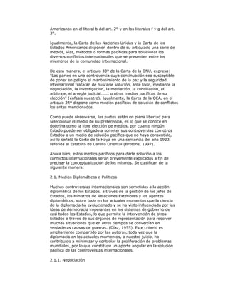 Americanos en el literal b del art. 2º y en los literales f y g del art.
3º.
Igualmente, la Carta de las Naciones Unidas y la Carta de los
Estados Americanos disponen dentro de su articulado una serie de
medios, vías, métodos o formas pacíficas para solucionar los
diversos conflictos internacionales que se presenten entre los
miembros de la comunidad internacional.
De esta manera, el artículo 33º de la Carta de la ONU, expresa:
"Las partes en una controversia cuya continuación sea susceptible
de poner en peligro el mantenimiento de la paz y la seguridad
internacional trataran de buscarle solución, ante todo, mediante la
negociación, la investigación, la mediación, la conciliación, el
arbitraje, el arreglo judicial...... u otros medios pacíficos de su
elección" (énfasis nuestro). Igualmente, la Carta de la OEA, en el
artículo 24º dispone como medios pacíficos de solución de conflictos
los antes mencionados.
Como puede observarse, las partes están en plena libertad para
seleccionar el medio de su preferencia, es lo que se conoce en
doctrina como la libre elección de medios, por cuanto ningún
Estado puede ser obligado a someter sus controversias con otros
Estados a un medio de solución pacífica que no haya consentido,
así lo señaló la Corte de la Haya en una sentencia del año 1923,
referida al Estatuto de Carelia Oriental (Brotons, 1997).
Ahora bien, estos medios pacíficos para darle solución a los
conflictos internacionales serán brevemente explicados a fin de
precisar la conceptualización de los mismos. Se clasifican de la
siguiente manera:
2.1. Medios Diplomáticos o Políticos
Muchas controversias internacionales son sometidas a la acción
diplomática de los Estados, a través de la gestión de los jefes de
Estados, los Ministros de Relaciones Exteriores y los agentes
diplomáticos, sobre todo en los actuales momentos que la ciencia
de la diplomacia ha evolucionado y se ha visto influenciada por las
ideas de democracia imperantes en los sistemas de gobierno de
casi todos los Estados, lo que permite la intervención de otros
Estados a través de sus órganos de representación para resolver
muchas situaciones que en otros tiempos se convertían en
verdaderas causas de guerras. (Díaz, 1955). Este criterio es
ampliamente compartido por las autoras, toda vez que la
diplomacia en los actuales momentos, a nuestro juicio, ha
contribuido a minimizar y controlar la proliferación de problemas
mundiales, por lo que constituye un aporte angular en la solución
pacífica de las controversias internacionales.
2.1.1. Negociación

 
